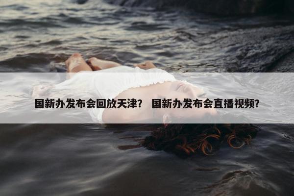 国新办发布会回放天津？ 国新办发布会直播视频？