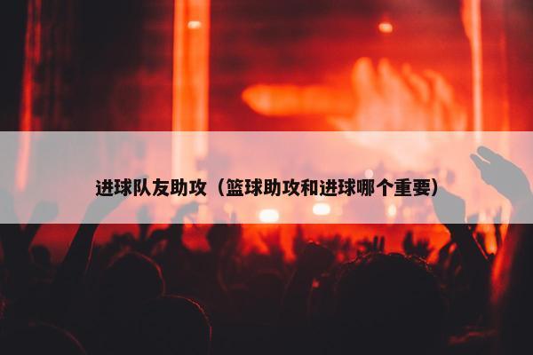 进球队友助攻（篮球助攻和进球哪个重要）