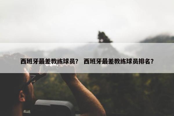 西班牙最差教练球员？ 西班牙最差教练球员排名？