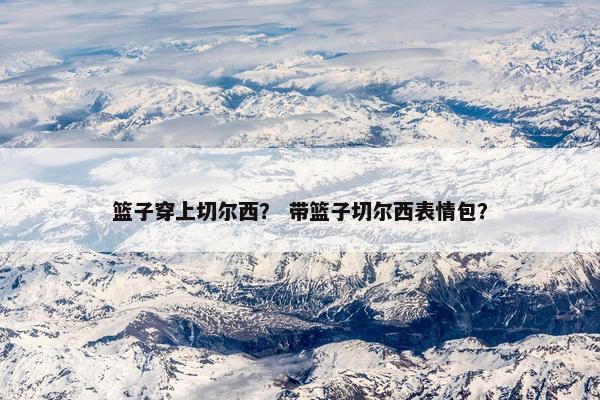 篮子穿上切尔西？ 带篮子切尔西表情包？