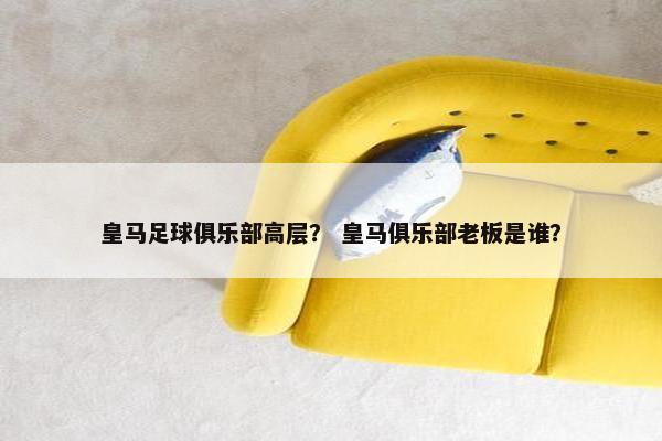 皇马足球俱乐部高层？ 皇马俱乐部老板是谁？