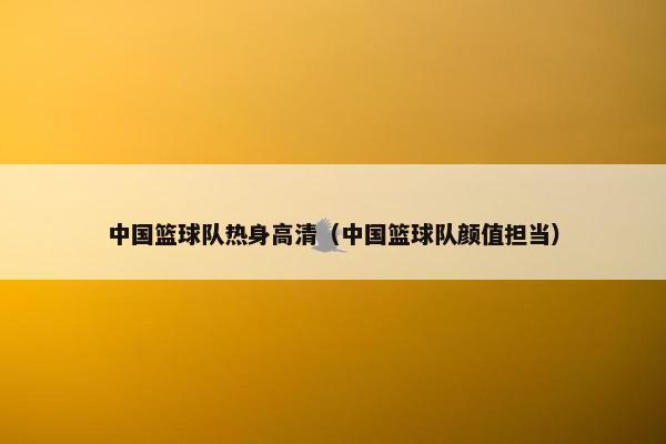 中国篮球队热身高清（中国篮球队颜值担当）