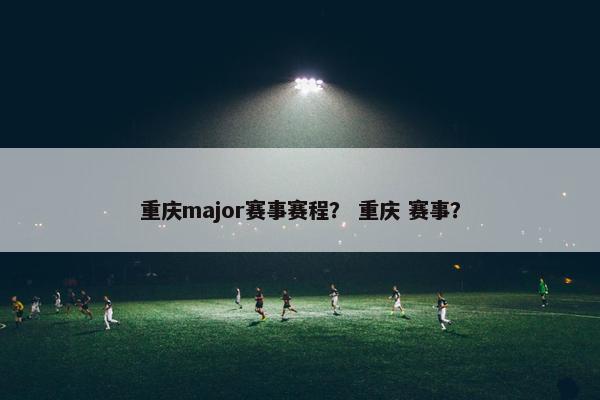 重庆major赛事赛程？ 重庆 赛事？