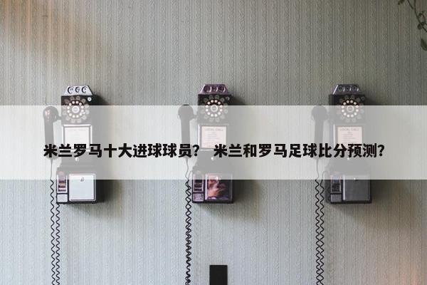 米兰罗马十大进球球员？ 米兰和罗马足球比分预测？