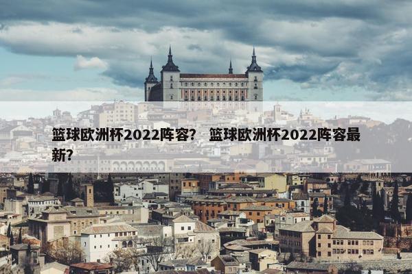 篮球欧洲杯2022阵容？ 篮球欧洲杯2022阵容最新？