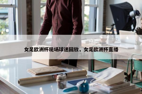 女足欧洲杯现场球迷回放，女足欧洲杯直播