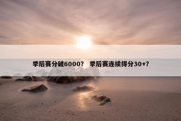 季后赛分破6000？ 季后赛连续得分30+？