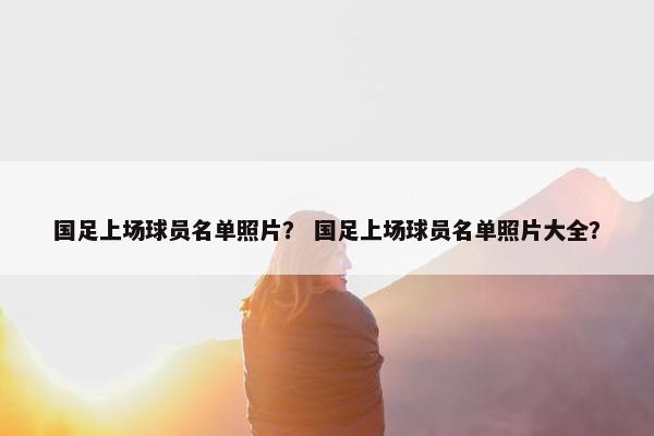 国足上场球员名单照片？ 国足上场球员名单照片大全？