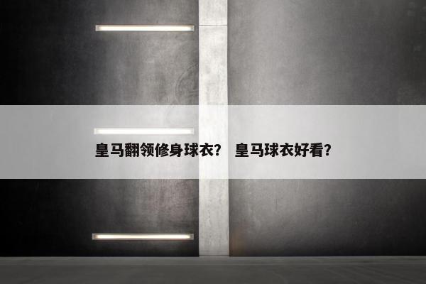 皇马翻领修身球衣？ 皇马球衣好看？