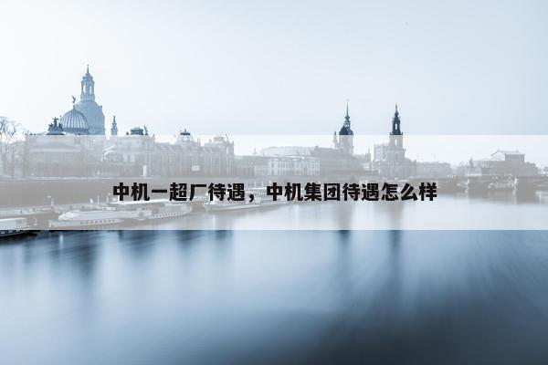 中机一超厂待遇，中机集团待遇怎么样