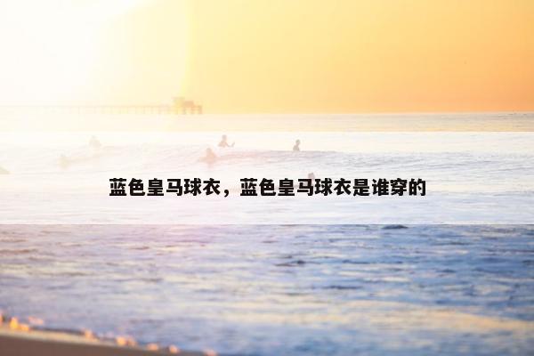 蓝色皇马球衣,蓝色皇马球衣是谁穿的 蓝色皇马球衣,蓝色皇马球衣是谁穿的