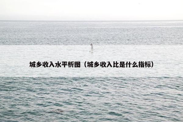 城乡收入水平析图（城乡收入比是什么指标）