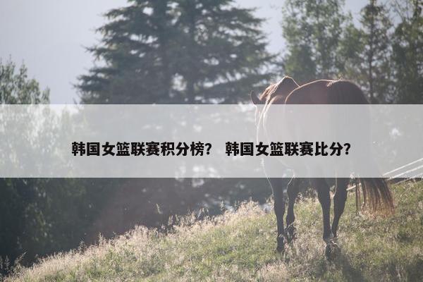 韩国女篮联赛积分榜？ 韩国女篮联赛比分？