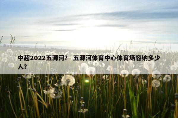 中超2022五源河? 五源河体育中心体育场容纳多少人? 中超2022五源河? 五源河体育中心体育场容纳多少人?