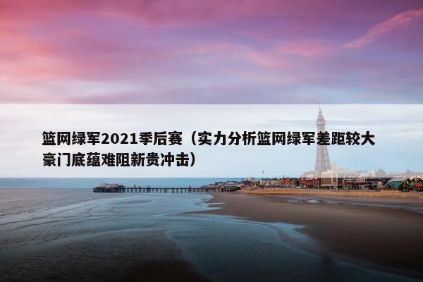 篮网绿军2021季后赛（实力分析篮网绿军差距较大 豪门底蕴难阻新贵冲击）