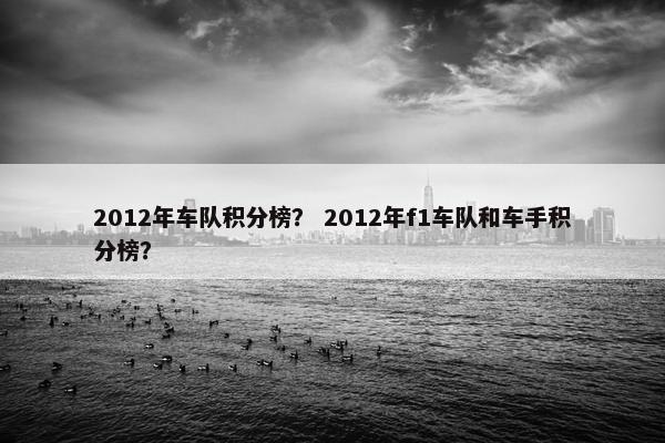 2012年车队积分榜？ 2012年f1车队和车手积分榜？