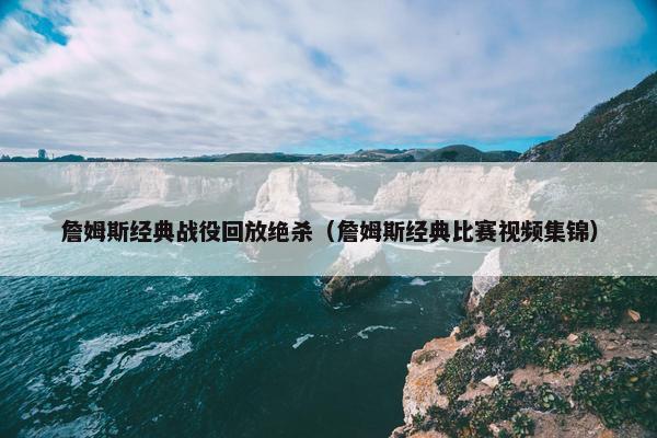 詹姆斯经典战役回放绝杀（詹姆斯经典比赛视频集锦）