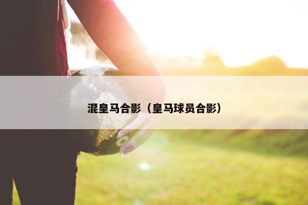 混皇马合影（皇马球员合影）