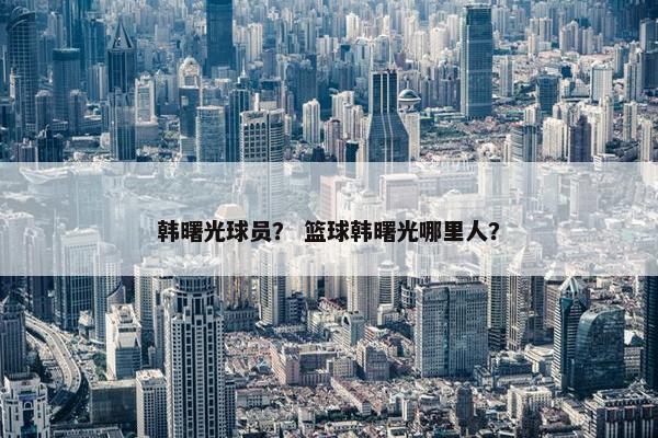 韩曙光球员？ 篮球韩曙光哪里人？