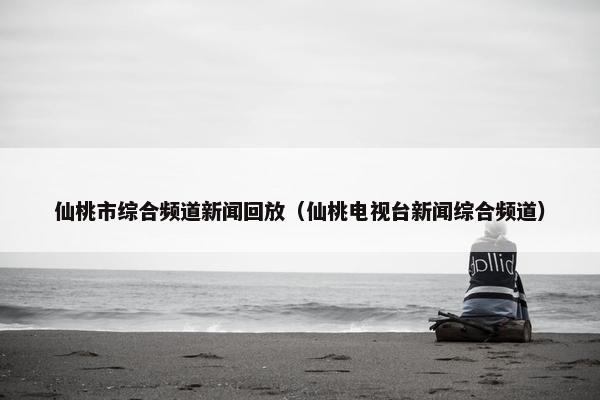 仙桃市综合频道新闻回放（仙桃电视台新闻综合频道）