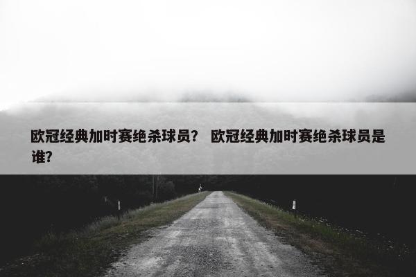 欧冠经典加时赛绝杀球员? 欧冠经典加时赛绝杀球员是谁? 欧冠经典加时赛绝杀球员? 欧冠经典加时赛绝杀球员是谁?
