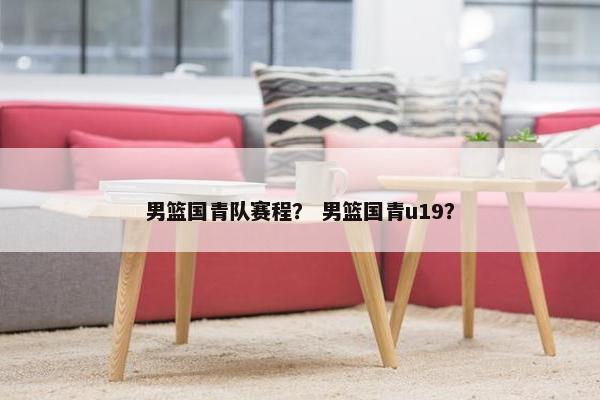 男篮国青队赛程？ 男篮国青u19？