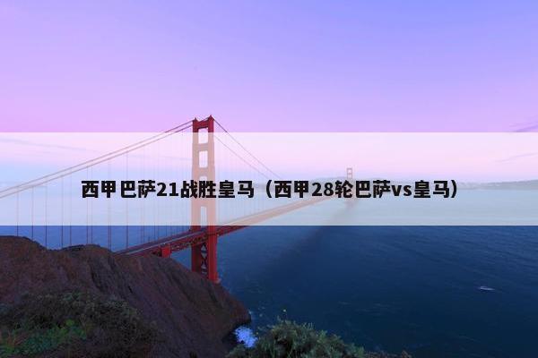 西甲巴萨21战胜皇马（西甲28轮巴萨vs皇马）