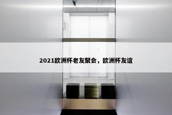 2021欧洲杯老友聚会，欧洲杯友谊