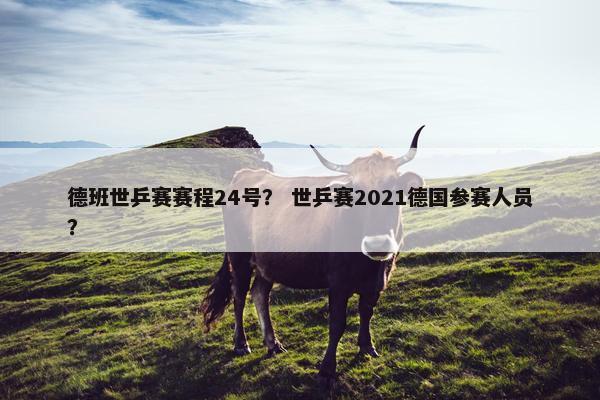 德班世乒赛赛程24号？ 世乒赛2021德国参赛人员？