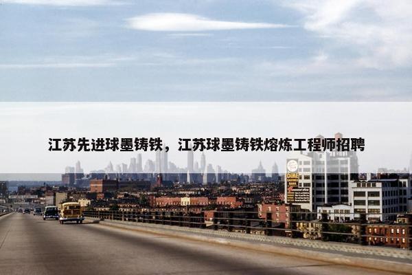 江苏先进球墨铸铁，江苏球墨铸铁熔炼工程师招聘
