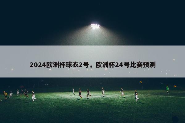 2024欧洲杯球衣2号，欧洲杯24号比赛预测
