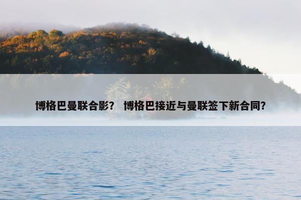 博格巴曼联合影？ 博格巴接近与曼联签下新合同？