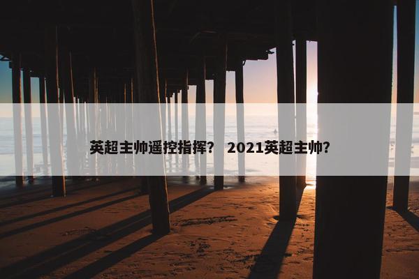 英超主帅遥控指挥？ 2021英超主帅？
