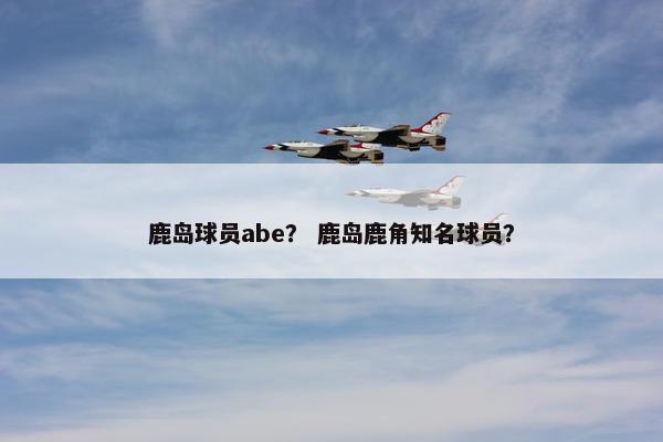 鹿岛球员abe？ 鹿岛鹿角知名球员？