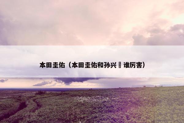 本田圭佑(本田圭佑和孙兴慜谁厉害) 本田圭佑(本田圭佑和孙兴慜谁厉害)