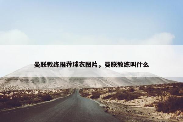 曼联教练推荐球衣图片,曼联教练叫什么 曼联教练推荐球衣图片,曼联教练叫什么