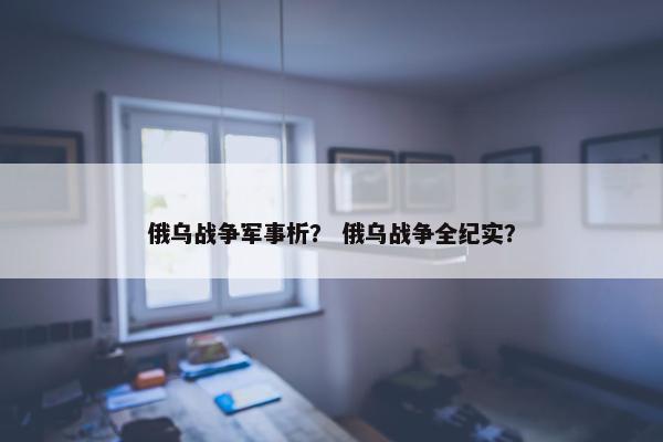 俄乌战争军事析？ 俄乌战争全纪实？