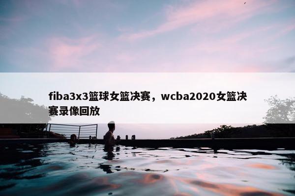 fiba3x3篮球女篮决赛，wcba2020女篮决赛录像回放