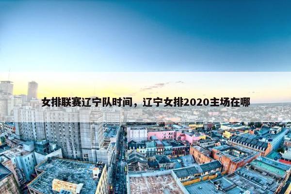 女排联赛辽宁队时间，辽宁女排2020主场在哪