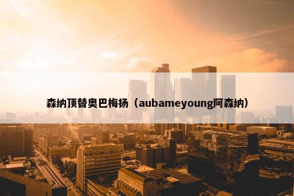 森纳顶替奥巴梅扬（aubameyoung阿森纳）