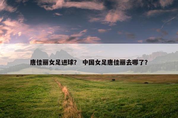 唐佳丽女足进球？ 中国女足唐佳丽去哪了？