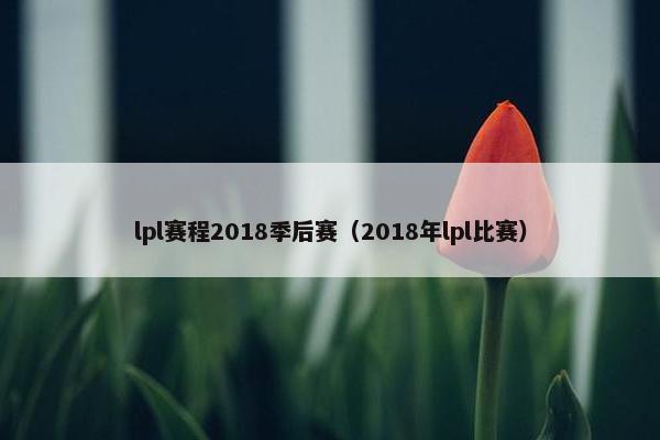 lpl赛程2018季后赛（2018年lpl比赛）