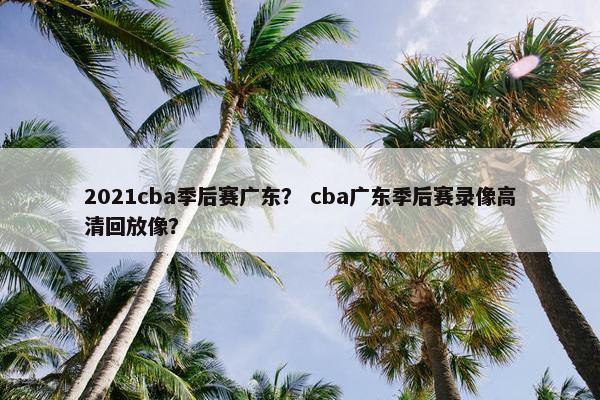 2021cba季后赛广东？ cba广东季后赛录像高清回放像？