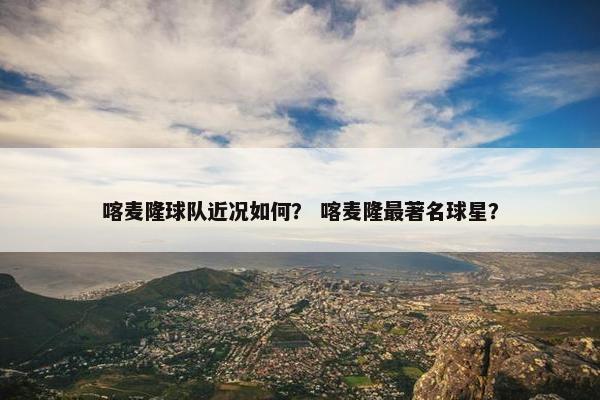 喀麦隆球队近况如何？ 喀麦隆最著名球星？