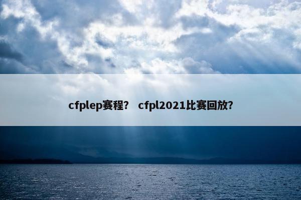 cfplep赛程？ cfpl2021比赛回放？