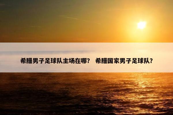 希腊男子足球队主场在哪? 希腊国家男子足球队? 希腊男子足球队主场在哪? 希腊国家男子足球队?