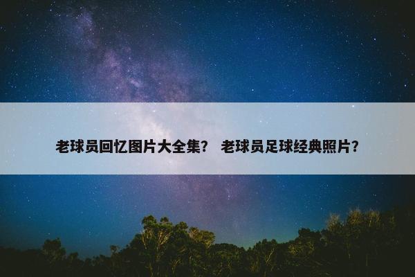 老球员回忆图片大全集？ 老球员足球经典照片？
