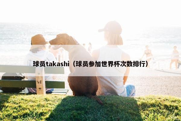 球员takashi(球员参加世界杯次数排行) 球员takashi(球员参加世界杯次数排行)