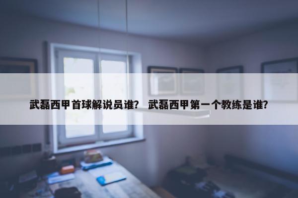武磊西甲首球解说员谁? 武磊西甲第一个教练是谁? 武磊西甲首球解说员谁? 武磊西甲第一个教练是谁?