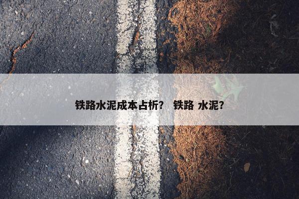 铁路水泥成本占析? 铁路 水泥? 铁路水泥成本占析? 铁路 水泥?